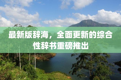 最新版辞海，全面更新的综合性辞书重磅推出
