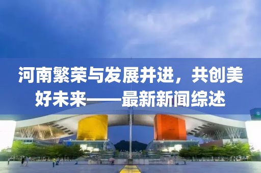 河南繁荣与发展并进，共创美好未来——最新新闻综述