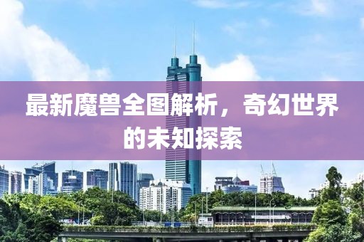 最新魔兽全图解析，奇幻世界的未知探索