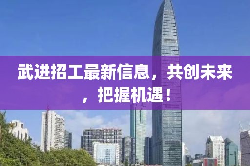 武进招工最新信息，共创未来，把握机遇！
