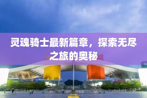 灵魂骑士最新篇章，探索无尽之旅的奥秘