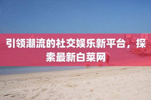 引领潮流的社交娱乐新平台，探索最新白菜网