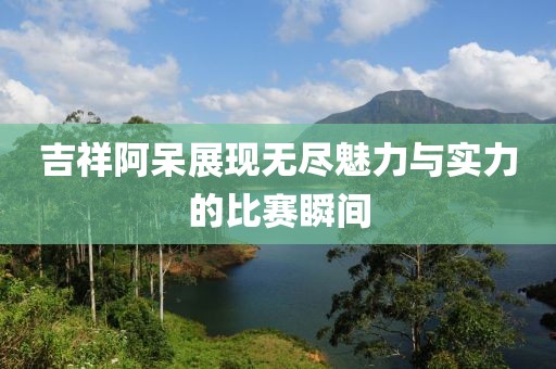 吉祥阿呆展现无尽魅力与实力的比赛瞬间