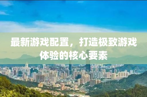 最新游戏配置，打造极致游戏体验的核心要素