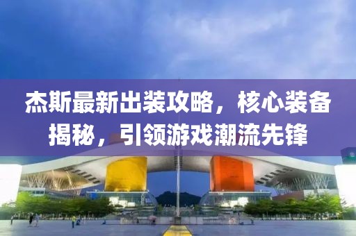 杰斯最新出装攻略，核心装备揭秘，引领游戏潮流先锋