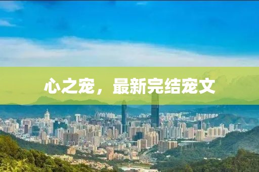 心之宠，最新完结宠文