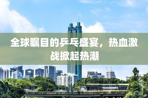 全球瞩目的乒乓盛宴，热血激战掀起热潮