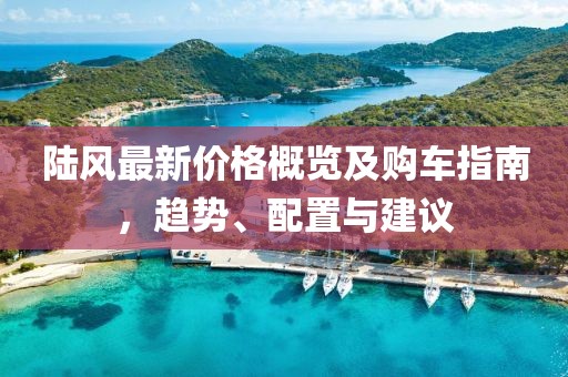 陆风最新价格概览及购车指南，趋势、配置与建议