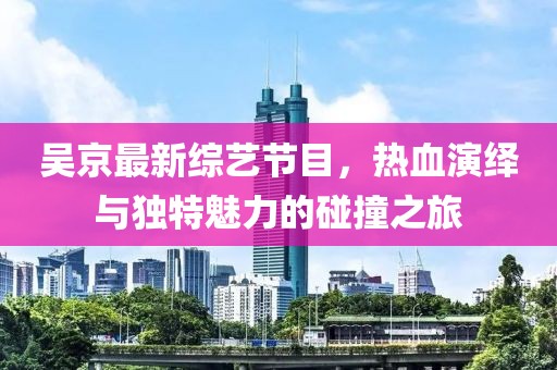 吴京最新综艺节目，热血演绎与独特魅力的碰撞之旅