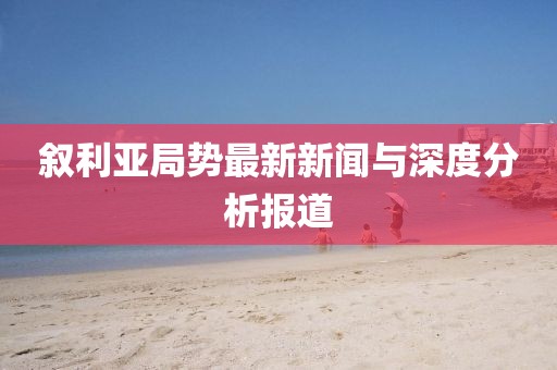 叙利亚局势最新新闻与深度分析报道