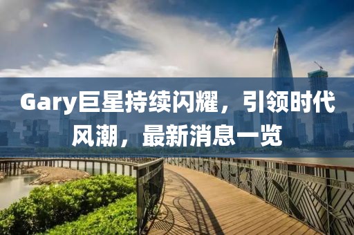 Gary巨星持续闪耀，引领时代风潮，最新消息一览