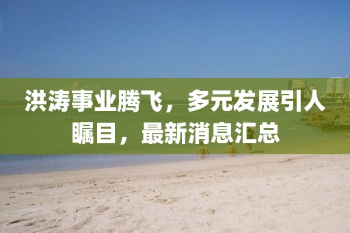 洪涛事业腾飞，多元发展引人瞩目，最新消息汇总