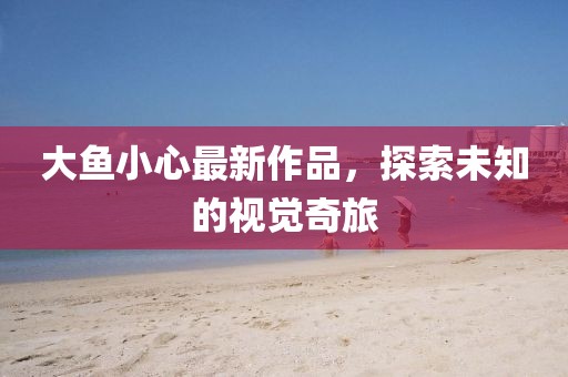 大鱼小心最新作品，探索未知的视觉奇旅