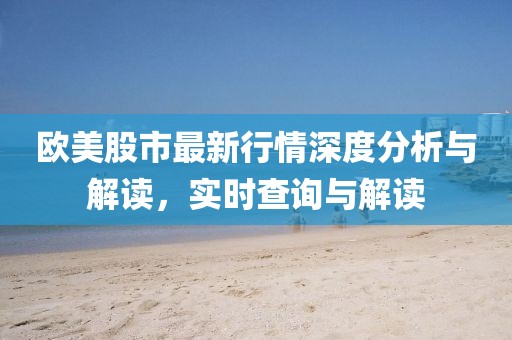 欧美股市最新行情深度分析与解读，实时查询与解读