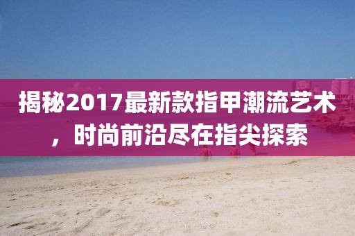 揭秘2017最新款指甲潮流艺术，时尚前沿尽在指尖探索