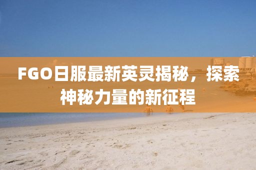 FGO日服最新英灵揭秘，探索神秘力量的新征程