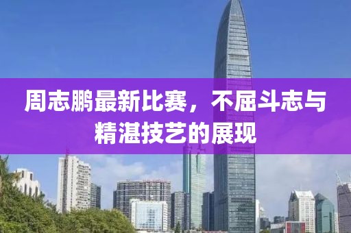 周志鹏最新比赛，不屈斗志与精湛技艺的展现