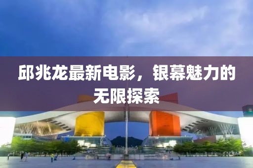 邱兆龙最新电影，银幕魅力的无限探索