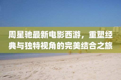 周星驰最新电影西游，重塑经典与独特视角的完美结合之旅