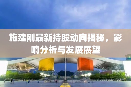 施建刚最新持股动向揭秘，影响分析与发展展望