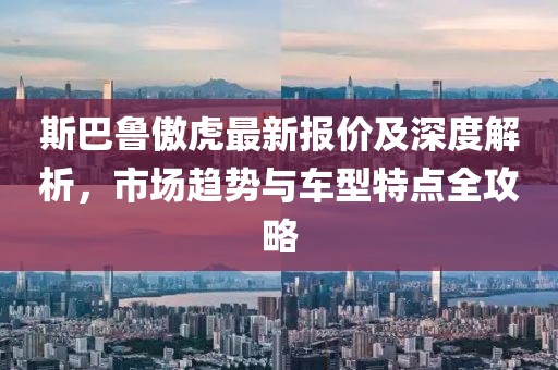 斯巴鲁傲虎最新报价及深度解析，市场趋势与车型特点全攻略