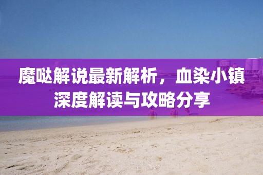 魔哒解说最新解析，血染小镇深度解读与攻略分享