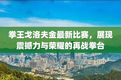 拳王戈洛夫金最新比赛，展现震撼力与荣耀的再战拳台