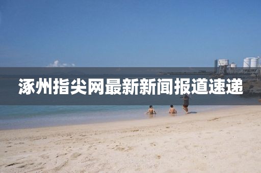 涿州指尖网最新新闻报道速递