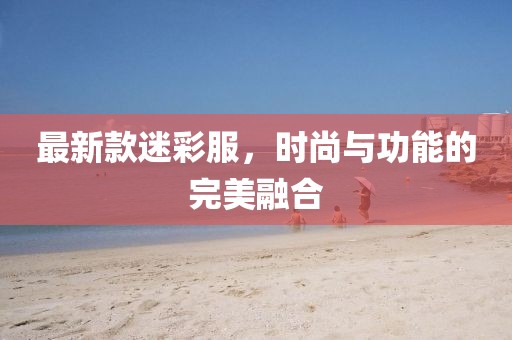 最新款迷彩服，时尚与功能的完美融合
