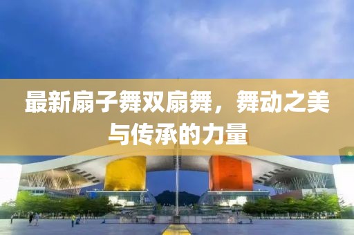 最新扇子舞双扇舞，舞动之美与传承的力量
