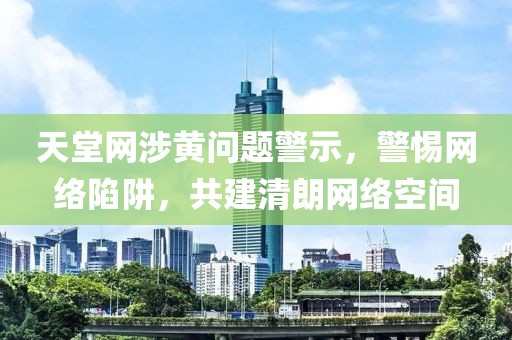天堂网涉黄问题警示，警惕网络陷阱，共建清朗网络空间