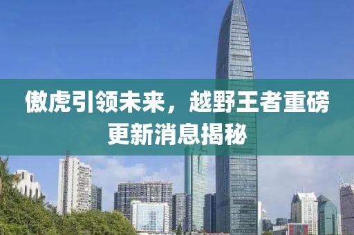 傲虎引领未来，越野王者重磅更新消息揭秘