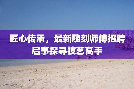匠心传承，最新雕刻师傅招聘启事探寻技艺高手
