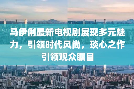 马伊俐最新电视剧展现多元魅力，引领时代风尚，琰心之作引领观众瞩目
