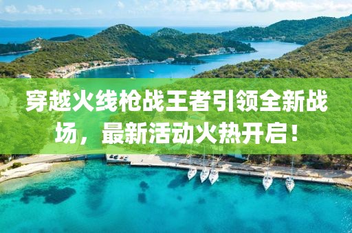 穿越火线枪战王者引领全新战场，最新活动火热开启！