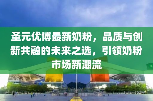 圣元优博最新奶粉，品质与创新共融的未来之选，引领奶粉市场新潮流