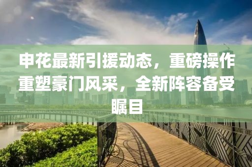 申花最新引援动态，重磅操作重塑豪门风采，全新阵容备受瞩目
