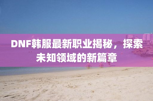 DNF韩服最新职业揭秘，探索未知领域的新篇章
