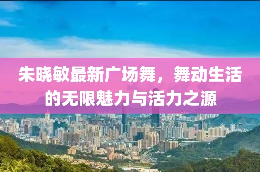 朱晓敏最新广场舞，舞动生活的无限魅力与活力之源