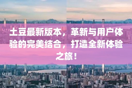 土豆最新版本，革新与用户体验的完美结合，打造全新体验之旅！