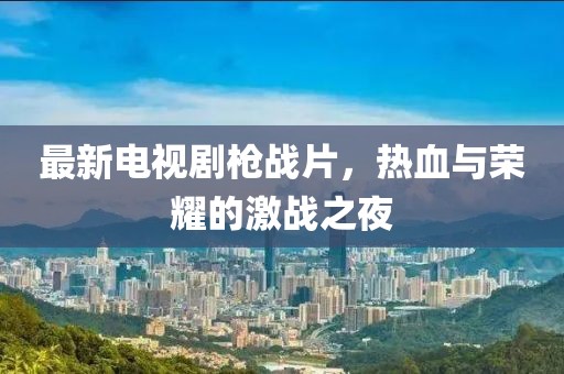 最新电视剧枪战片，热血与荣耀的激战之夜