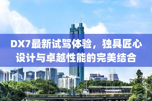 DX7最新试驾体验，独具匠心设计与卓越性能的完美结合