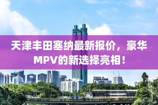 天津丰田塞纳最新报价，豪华MPV的新选择亮相！