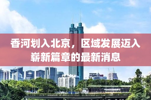 香河划入北京，区域发展迈入崭新篇章的最新消息