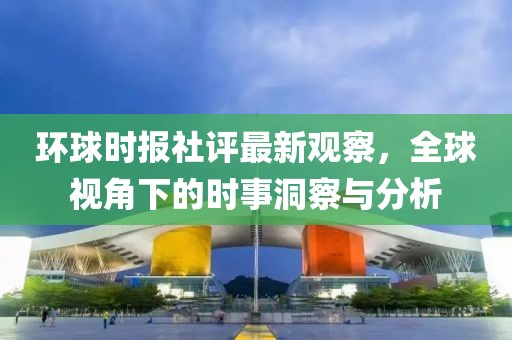 环球时报社评最新观察，全球视角下的时事洞察与分析