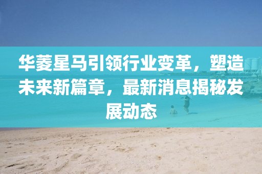 华菱星马引领行业变革，塑造未来新篇章，最新消息揭秘发展动态