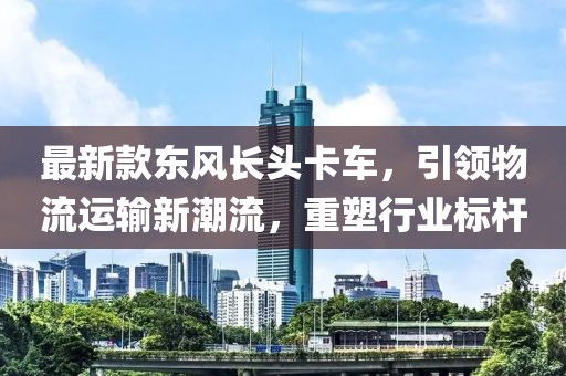 最新款东风长头卡车，引领物流运输新潮流，重塑行业标杆