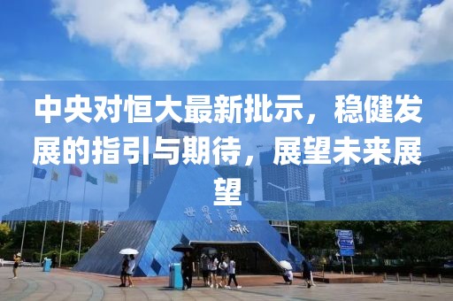 中央对恒大最新批示，稳健发展的指引与期待，展望未来展望