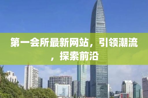 第一会所最新网站，引领潮流，探索前沿