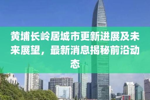 黄埔长岭居城市更新进展及未来展望，最新消息揭秘前沿动态